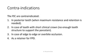 Contra-indications
The PJC are contraindicated:
1. In posterior teeth (when maximum resistance and retention is
needed).
2. In case of tooth with short clinical crown (no enough tooth
structure to support the porcelain).
3. In case of edge to edge or overbite occlusion.
4. As a retainer for FPD.
Dr. Bhupendra Rizal
 