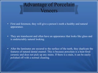 Advantage of Porcelain
Veneers
● First and foremost, they will give a person’s teeth a healthy and natural
appearance.
● They are translucent and often have an appearance that looks like glass and
is undetectably natural looking.
● After the laminates are secured to the surface of the teeth, they duplicate the
features of natural dental enamel. This is because porcelain is a heat-fired
ceramic and does not pick up any stains. If there is a stain, it can be easily
polished off with a normal cleaning.
 
