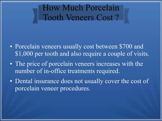 How Much Porcelain
Tooth Veneers Cost ?
● Porcelain veneers usually cost between $700 and
$1,000 per tooth and also require a couple of visits.
● The price of porcelain veneers increases with the
number of in-office treatments required.
● Dental insurance does not usually cover the cost of
porcelain veneer procedures.
 