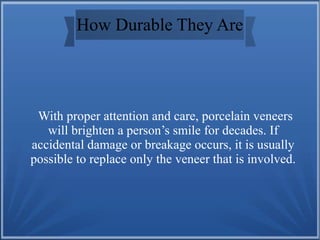 How Durable They Are
With proper attention and care, porcelain veneers
will brighten a person’s smile for decades. If
accidental damage or breakage occurs, it is usually
possible to replace only the veneer that is involved.
 
