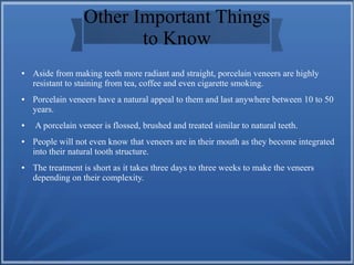 Other Important Things
to Know
● Aside from making teeth more radiant and straight, porcelain veneers are highly
resistant to staining from tea, coffee and even cigarette smoking.
● Porcelain veneers have a natural appeal to them and last anywhere between 10 to 50
years.
● A porcelain veneer is flossed, brushed and treated similar to natural teeth.
● People will not even know that veneers are in their mouth as they become integrated
into their natural tooth structure.
● The treatment is short as it takes three days to three weeks to make the veneers
depending on their complexity.
 