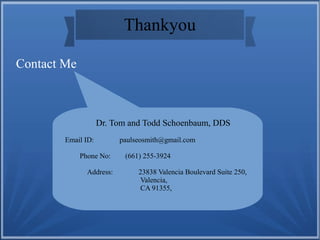Thankyou
Contact Me
Dr. Tom and Todd Schoenbaum, DDS
Email ID: paulseosmith@gmail.com
Phone No: (661) 255-3924
Address: 23838 Valencia Boulevard Suite 250,
Valencia,
CA 91355,
 