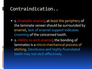 Contraindication..
 1. Available enamel; at least the periphery of
the laminate veneer should be surrounded by
enamel, lack of enamel support indicates
crowning of the concerned tooth.
 2. Ability to etch enamel; the bonding of
laminates is a micro-mechanical process of
etching. Deciduous and highly fluoridated
teeth may not etch effectively.
 