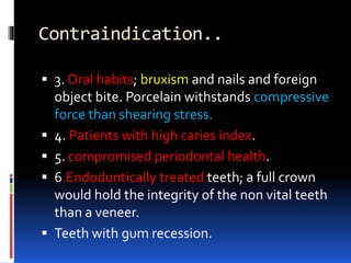 Contraindication..
 3. Oral habits; bruxism and nails and foreign
object bite. Porcelain withstands compressive
force than shearing stress.
 4. Patients with high caries index.
 5. compromised periodontal health.
 6.Endodontically treated teeth; a full crown
would hold the integrity of the non vital teeth
than a veneer.
 Teeth with gum recession.
 