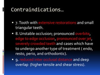 Contraindications…
 7.Tooth with extensive restorations and small
triangular teeth.
 8. Unstable occlusion; pronounced overbite,
edge to edge occlusion, pronounced over jet,
severely crowded teeth and cases which have
to undergo another type of treatment ( endo,
resto, perio, and orthodontic).
 9. reduced inter occlusal distance and deep
overlap (higher tensile and shear stress).
 
