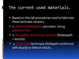 The current used materials.
 Based on the lab procedures used to fabricate
these laminate veneers;
 1. Sintered feldspathic porcelain. Using
platinum foil.
 2. Pressable ceramic by injection (feldespath
+ leucite).
 3. CAD/ CAM technique (feldspath reinforced
with leucite or lithium block) .
 