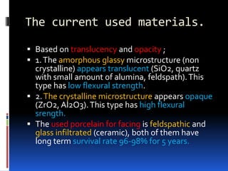The current used materials.
 Based on translucency and opacity ;
 1.The amorphous glassy microstructure (non
crystalline) appears translucent (SiO2, quartz
with small amount of alumina, feldspath).This
type has low flexural strength.
 2.The crystalline microstructure appears opaque
(ZrO2, Al2O3).This type has high flexural
srength.
 The used porcelain for facing is feldspathic and
glass infiltrated (ceramic), both of them have
long term survival rate 96-98% for 5 years.
 