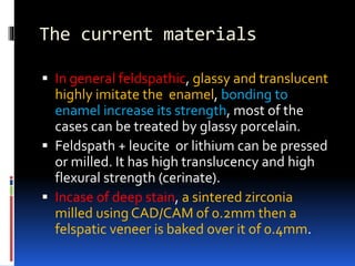 The current materials
 In general feldspathic, glassy and translucent
highly imitate the enamel, bonding to
enamel increase its strength, most of the
cases can be treated by glassy porcelain.
 Feldspath + leucite or lithium can be pressed
or milled. It has high translucency and high
flexural strength (cerinate).
 Incase of deep stain, a sintered zirconia
milled using CAD/CAM of 0.2mm then a
felspatic veneer is baked over it of 0.4mm.
 