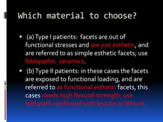 Which material to choose?
 (a)Type I patients: facets are out of
functional stresses and are just esthetic, and
are referred to as simple esthetic facets; use
feldspathic ceramics.
 (b)Type II patients: in these cases the facets
are exposed to functional loading, and are
referred to as functional esthetic facets, this
cases needs high flexural strength; use
feldspath reinforced with leucite or lithium.
 
