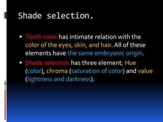 Shade selection.
 Tooth color has intimate relation with the
color of the eyes, skin, and hair. All of these
elements have the same embryonic origin.
 Shade selection has three element; Hue
(color), chroma (saturation of color) and value
(lightness and darkness).
 