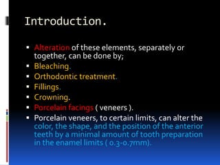 Introduction.
 Alteration of these elements, separately or
together, can be done by;
 Bleaching.
 Orthodontic treatment.
 Fillings.
 Crowning.
 Porcelain facings ( veneers ).
 Porcelain veneers, to certain limits, can alter the
color, the shape, and the position of the anterior
teeth by a minimal amount of tooth preparation
in the enamel limits ( 0.3-0.7mm).
 