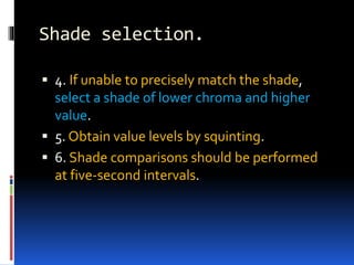 Shade selection.
 4. If unable to precisely match the shade,
select a shade of lower chroma and higher
value.
 5. Obtain value levels by squinting.
 6. Shade comparisons should be performed
at five-second intervals.
 