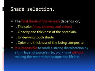 Shade selection.
 The ﬁnal shade of the veneers depends on;
 .The color,( hue, chroma, and value.)
 . Opacity and thickness of the porcelain.
 . Underlying tooth shade.
 . Color and thickness of the luting composite.
 It is impossible to mask a strong discoloration by
a thin layer of porcelain (0.3–0.7 mm) without
making the restoration opaque and lifeless.
 