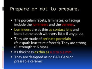 Prepare or not to prepare.
 The porcelain facets, laminates, or facings
include the lumineers and the veneers.
 Lumineers are as thin as contact lens and
bond to the teeth with very little if any prep.
 They are made of cerinate porcelain
(feldspath leucite reinforced).They are strong
(F. strength 216 Mpa).
 Its thickness as thin as 0.2 to 0.3 mm.
 They are designed using CAD CAM or
pressable ceramic.
 