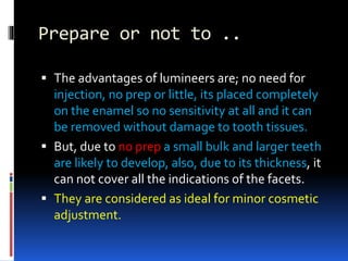 Prepare or not to ..
 The advantages of lumineers are; no need for
injection, no prep or little, its placed completely
on the enamel so no sensitivity at all and it can
be removed without damage to tooth tissues.
 But, due to no prep a small bulk and larger teeth
are likely to develop, also, due to its thickness, it
can not cover all the indications of the facets.
 They are considered as ideal for minor cosmetic
adjustment.
 