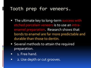 Tooth prep for veneers.
 The ultimate key to long-term success with
etched porcelain veneers is to use an intra-
enamel preparation. Research shows that
bonds to enamel are far more predictable and
durable than those to dentin.
 Several methods to attain the required
preparation.
 1. Free hand.
 2. Use depth or cut grooves.
 