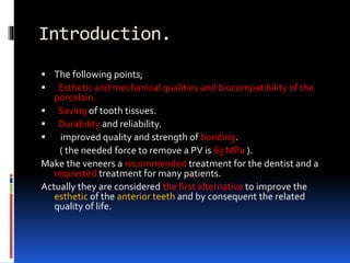 Introduction.
 The following points;
 Esthetic and mechanical qualities and biocompatibility of the
porcelain.
 Saving of tooth tissues.
 Durability and reliability.
 improved quality and strength of bonding.
( the needed force to remove a PV is 63 MPa ).
Make the veneers a recommended treatment for the dentist and a
requested treatment for many patients.
Actually they are considered the first alternative to improve the
esthetic of the anterior teeth and by consequent the related
quality of life.
 