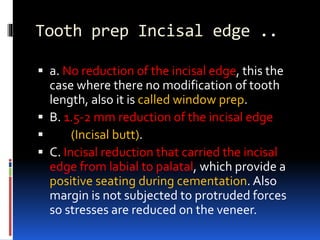 Tooth prep Incisal edge ..
 a. No reduction of the incisal edge, this the
case where there no modification of tooth
length, also it is called window prep.
 B. 1.5-2 mm reduction of the incisal edge
 (Incisal butt).
 C. Incisal reduction that carried the incisal
edge from labial to palatal, which provide a
positive seating during cementation. Also
margin is not subjected to protruded forces
so stresses are reduced on the veneer.
 