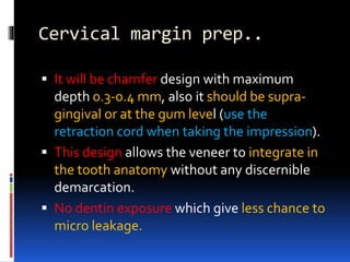 Cervical margin prep..
 It will be chamfer design with maximum
depth 0.3-0.4 mm, also it should be supra-
gingival or at the gum level (use the
retraction cord when taking the impression).
 This design allows the veneer to integrate in
the tooth anatomy without any discernible
demarcation.
 No dentin exposure which give less chance to
micro leakage.
 