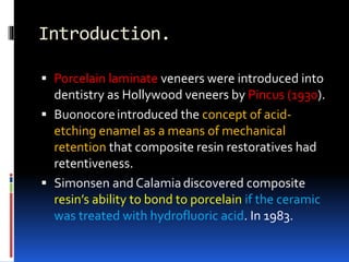 Introduction.
 Porcelain laminate veneers were introduced into
dentistry as Hollywood veneers by Pincus (1930).
 Buonocoreintroduced the concept of acid-
etching enamel as a means of mechanical
retention that composite resin restoratives had
retentiveness.
 Simonsen and Calamiadiscovered composite
resin’s ability to bond to porcelain if the ceramic
was treated with hydrofluoric acid. In 1983.
 