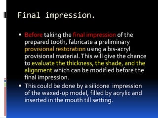 Final impression.
 Before taking the final impression of the
prepared tooth, fabricate a preliminary
provisional restoration using a bis-acryl
provisional material.This will give the chance
to evaluate the thickness, the shade, and the
alignment which can be modified before the
final impression.
 This could be done by a silicone impression
of the waxed-up model, filled by acrylic and
inserted in the mouth till setting.
 