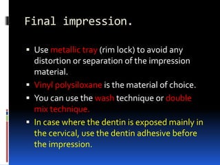 Final impression.
 Use metallic tray (rim lock) to avoid any
distortion or separation of the impression
material.
 Vinyl polysiloxane is the material of choice.
 You can use the wash technique or double
mix technique.
 In case where the dentin is exposed mainly in
the cervical, use the dentin adhesive before
the impression.
 