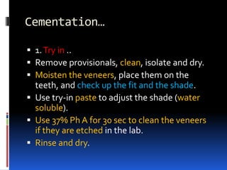 Cementation…
 1.Try in ..
 Remove provisionals, clean, isolate and dry.
 Moisten the veneers, place them on the
teeth, and check up the fit and the shade.
 Use try-in paste to adjust the shade (water
soluble).
 Use 37% Ph A for 30 sec to clean the veneers
if they are etched in the lab.
 Rinse and dry.
 