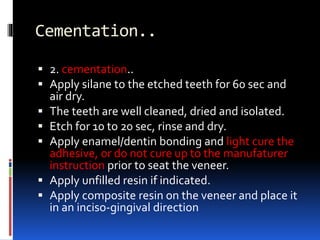 Cementation..
 2. cementation..
 Apply silane to the etched teeth for 60 sec and
air dry.
 The teeth are well cleaned, dried and isolated.
 Etch for 10 to 20 sec, rinse and dry.
 Apply enamel/dentin bonding and light cure the
adhesive, or do not cure up to the manufaturer
instruction prior to seat the veneer.
 Apply unfilled resin if indicated.
 Apply composite resin on the veneer and place it
in an inciso-gingival direction
 
