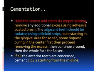 Cementation..
 Hold the veneer and check its proper seating,
remove any additional excess using adhesive
coated brush.The adjacent teeth should be
isolated using celluloid strips, cure starting in
the gingival area for 10 sec, some request
curing in the center first then proceed
removing the excess. then continue around,
then the whole face for 60 sec.
 If all the anterior teeth are concerned,
cement 2 by 2 starting from the midline.
 