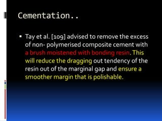 Cementation..
 Tay et al. [109] advised to remove the excess
of non- polymerised composite cement with
a brush moistened with bonding resin.This
will reduce the dragging out tendency of the
resin out of the marginal gap and ensure a
smoother margin that is polishable.
 