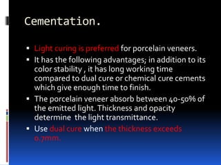 Cementation.
 Light curing is preferred for porcelain veneers.
 It has the following advantages; in addition to its
color stability , it has long working time
compared to dual cure or chemical cure cements
which give enough time to finish.
 The porcelain veneer absorb between 40-50% of
the emitted light.Thickness and opacity
determine the light transmittance.
 Use dual cure when the thickness exceeds
0.7mm.
 