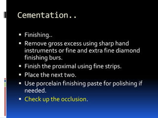 Cementation..
 Finishing..
 Remove gross excess using sharp hand
instruments or fine and extra fine diamond
finishing burs.
 Finish the proximal using fine strips.
 Place the next two.
 Use porcelain finishing paste for polishing if
needed.
 Check up the occlusion.
 