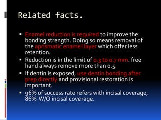 Related facts.
 Enamel reduction is required to improve the
bonding strength. Doing so means removal of
the aprismatic enamel layer which offer less
retention.
 Reduction is in the limit of 0.3 to 0.7 mm. free
hand always remove more than 0.5.
 If dentin is exposed, use dentin bonding after
prep directly and provisional restoration is
important.
 96% of success rate refers with incisal coverage,
86% W/O incisal coverage.
 