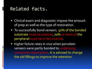 Related facts.
 Clinical exam and diagnostic impose the amount
of prep as well as the type of restoration.
 To successfully bond veneers, 50% of the bonded
substrate must be enamel, 70% or more of the
peripheral must be in the enamel.
 higher failure rates in vivo when porcelain
veneers were partly bonded to underlying
composite restorations. It is advised to change
the old fillings to improve the retention.
 