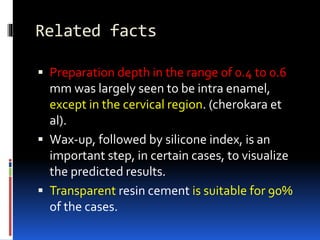 Related facts
 Preparation depth in the range of 0.4 to 0.6
mm was largely seen to be intra enamel,
except in the cervical region. (cherokara et
al).
 Wax-up, followed by silicone index, is an
important step, in certain cases, to visualize
the predicted results.
 Transparent resin cement is suitable for 90%
of the cases.
 