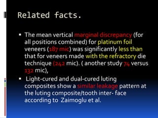 Related facts.
 The mean vertical marginal discrepancy (for
all positions combined) for platinum foil
veneers (187 mic) was significantly less than
that for veneers made with the refractory die
technique (242 mic). ( another study 74 versus
132 mic),
 Light-cured and dual-cured luting
composites show a similar leakage pattern at
the luting composite/tooth inter- face
according to Zaimoglu et al.
 