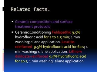 Related facts.
 Ceramic composition and surface
treatment protocols
 Ceramic Conditioning Feldspathic 9.5%
hydrofluoric acid for 2 to 2.5 min; 1 min
washing; silane application. Leucite-
reinforced 9.5% hydrofluoric acid for 60 s; 1
min washing; silane application. Lithium
disilicate-reinforced 9.5% hydrofluoric acid
for 20 s; 1 min washing; silane application
 
