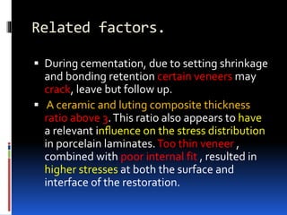 Related factors.
 During cementation, due to setting shrinkage
and bonding retention certain veneers may
crack, leave but follow up.
 A ceramic and luting composite thickness
ratio above 3.This ratio also appears to have
a relevant inﬂuence on the stress distribution
in porcelain laminates.Too thin veneer ,
combined with poor internal fit , resulted in
higher stresses at both the surface and
interface of the restoration.
 