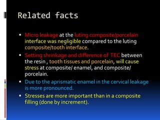 Related facts
 Micro leakage at the luting composite/porcelain
interface was negligible compared to the luting
composite/tooth interface.
 Setting shrinkage and difference of TEC between
the resin , tooth tissues and porcelain, will cause
stress at composite/ enamel, and composite/
porcelain.
 Due to the aprismatic enamel in the cervical leakage
is more pronounced.
 Stresses are more important than in a composite
filling (done by increment).
 