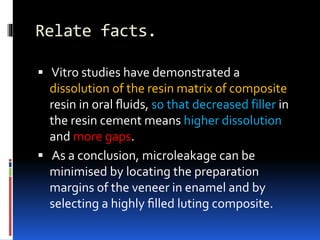 Relate facts.
 Vitro studies have demonstrated a
dissolution of the resin matrix of composite
resin in oral ﬂuids, so that decreased filler in
the resin cement means higher dissolution
and more gaps.
 As a conclusion, microleakage can be
minimised by locating the preparation
margins of the veneer in enamel and by
selecting a highly ﬁlled luting composite.
 