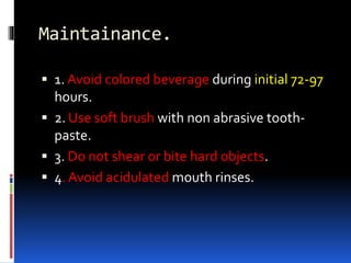 Maintainance.
 1. Avoid colored beverage during initial 72-97
hours.
 2. Use soft brush with non abrasive tooth-
paste.
 3. Do not shear or bite hard objects.
 4. Avoid acidulated mouth rinses.
 
