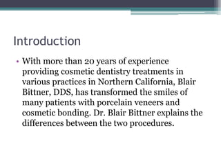 Introduction
• With more than 20 years of experience
providing cosmetic dentistry treatments in
various practices in Northern California, Blair
Bittner, DDS, has transformed the smiles of
many patients with porcelain veneers and
cosmetic bonding. Dr. Blair Bittner explains the
differences between the two procedures.
 
