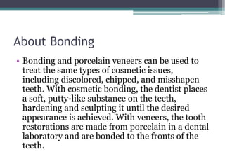 About Bonding
• Bonding and porcelain veneers can be used to
treat the same types of cosmetic issues,
including discolored, chipped, and misshapen
teeth. With cosmetic bonding, the dentist places
a soft, putty-like substance on the teeth,
hardening and sculpting it until the desired
appearance is achieved. With veneers, the tooth
restorations are made from porcelain in a dental
laboratory and are bonded to the fronts of the
teeth.
 