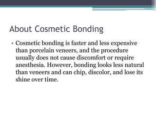 About Cosmetic Bonding
• Cosmetic bonding is faster and less expensive
than porcelain veneers, and the procedure
usually does not cause discomfort or require
anesthesia. However, bonding looks less natural
than veneers and can chip, discolor, and lose its
shine over time.
 