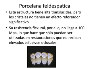 Porcelana feldespatica
• Esta estructura tiene alta translucidez, pero
  los cristales no tienen un efecto reforzador
  significativo.
• Su resistencia flexural, por ello, no llega a 100
  Mpa, lo que hace que sólo puedan ser
  utilizadas en restauraciones que no reciban
  elevados esfuerzos oclusales
 