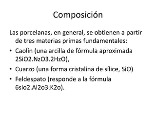 Composición
Las porcelanas, en general, se obtienen a partir
  de tres materias primas fundamentales:
• Caolín (una arcilla de fórmula aproximada
  2SiO2.NzO3.2HzO),
• Cuarzo (una forma cristalina de sílice, SiO)
• Feldespato (responde a la fórmula
  6sio2.Al2o3.K2o).
 