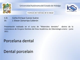 C.D.     Carlos Enrique Cuevas Suárez
Dr.      J. Eliezer Zamarripa Calderón

Presentación realizada en el curso de “Materiales dentales” dentro de la
Licenciatura de Cirujano Dentista del Área Académica de Odontología enero – junio
2011




Porcelana dental

Dental porcelain
 