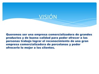 Queremos ser una empresa comercializadora de grandes
productos y de buena calidad para poder ofrecer a las
personas trabajo lograr el reconocimiento de una gran
empresa comercializadora de porcelanas y poder
ofrecerle lo mejor a los clientes.
VISIÓN
 