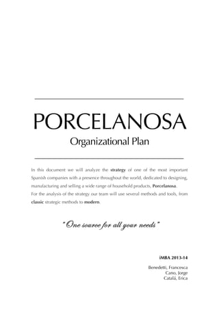 PORCELANOSA
Organizational Plan
In this document we will analyze the strategy of one of the most important
Spanish companies with a presence throughout the world, dedicated to designing,
manufacturing and selling a wide range of household products, Porcelanosa.
For the analysis of the strategy our team will use several methods and tools, from
classic strategic methods to modern.

“One source for all your needs”
iMBA 2013-14
Benedetti, Francesca
Cano, Jorge
Catalá, Erica

 
