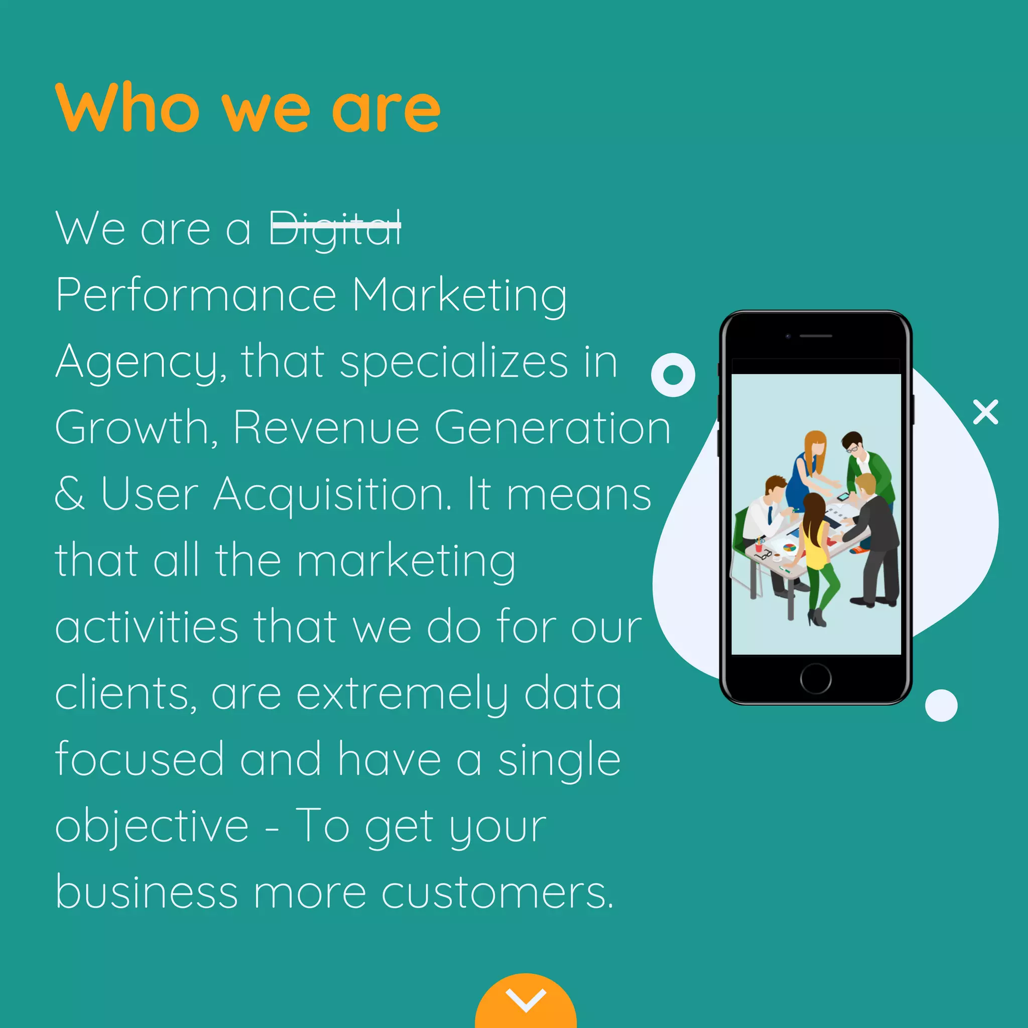 Who we are
We are a Digital
Performance Marketing
Agency, that specializes in
Growth, Revenue Generation
& User Acquisition. It means
that all the marketing
activities that we do for our
clients, are extremely data
focused and have a single
objective - To get your
business more customers.